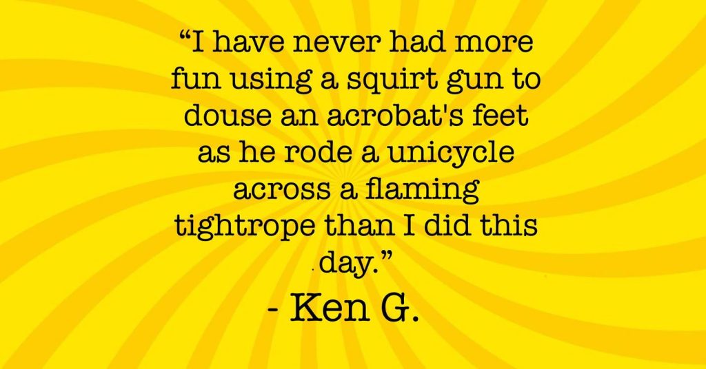 "I have never had more fun using a squirt gun to douse an acrobat's feet as he rode a unicycle across a flaming tightrope than I did this day."